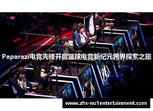 Paparazi电竞先锋开启篮球电竞新纪元跨界探索之旅