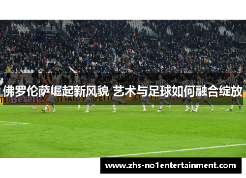 佛罗伦萨崛起新风貌 艺术与足球如何融合绽放 佛罗伦萨崛起新风貌 艺术与足球如何融合绽放